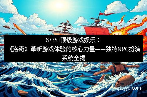 67381顶级游戏娱乐：《洛奇》革新游戏体验的核心力量——独特NPC扮演系统全揭密