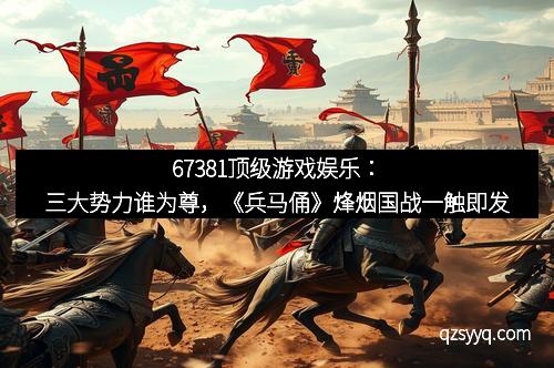 67381顶级游戏娱乐：三大势力谁为尊，《兵马俑》烽烟国战一触即发