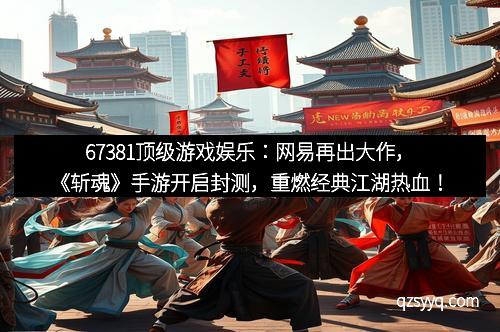 67381顶级游戏娱乐：网易再出大作，《斩魂》手游开启封测，重燃经典江湖热血！